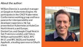 About the author:
William Denniss is a product manager
at Google on Kubernetes Engine. He
participates in the CNCF Kubernetes
Conformance working group and has a
passion for interoperability and
developer experience. He has
presented on Kubernetes at KubeCon
North America and Europe,
DockerCon, and Google Cloud Next in
San Francisco, London, and Tokyo.
William authored RFC 8252, RFC
8417, and RFC 8628, and founded
AppAuth, a leading open source OAuth
client.
 