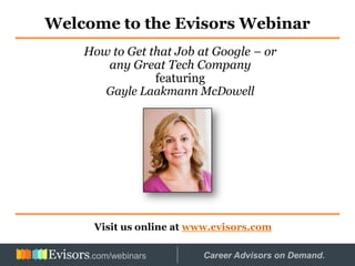Welcome to the Evisors Webinar
Visit us online at www.evisors.com
How to Get that Job at Google – or
any Great Tech Company
featuring
Gayle Laakmann McDowell
Hosted by: Career Advisors on Demand..com/webinars
 