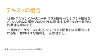 テキストの場合
仕様・デザイン・ソースコード・テスト情報・インシデント情報な
ど、システムの開発プロジェクトに関連するデータの一元的な
貯蔵庫を意味する。
一種のデータベースであり、ソフトウェア開発および保守にお
ける各工程の様々な情報を一元管理する。
参考：https://ja.wikipedia.org/wiki/リポジトリ
 