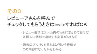 その３．
レビューアさんを呼んで
チェックしてもらうときはinviteすればＯＫ
・レビュー要項はGitHub内のWikiにまとめておけば
各個人に個別で連絡する必要がなくなる
・過去のプルリクを見ればどういう経緯で
この内容になったかもわかる
 