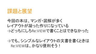 今回の本は、マンガ・図解が多く
レイアウトが凝った作りになっている
→どっちにしろRe:VIEWで書くことはできなかった
→でも、シンプルなレイアウトの文書を書くときは
Re:VIEWは、かなり便利そう！
課題と展望
 