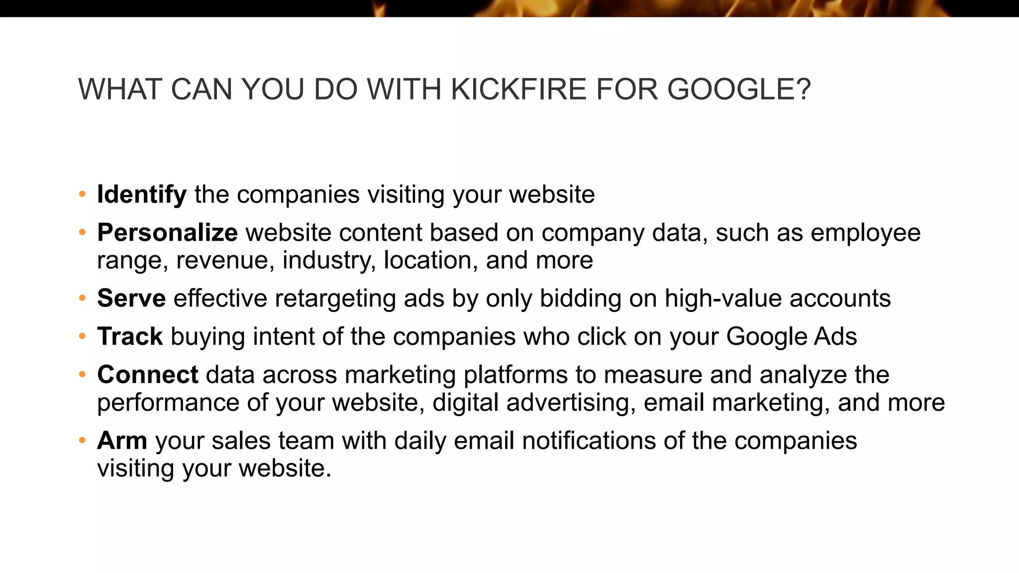 WHAT CAN YOU DO WITH KICKFIRE FOR GOOGLE?
• Identify the companies visiting your website
• Personalize website content based on company data, such as employee
range, revenue, industry, location, and more
• Serve effective retargeting ads by only bidding on high-value accounts
• Track buying intent of the companies who click on your Google Ads
• Connect data across marketing platforms to measure and analyze the
performance of your website, digital advertising, email marketing, and more
• Arm your sales team with daily email notifications of the companies
visiting your website.
 