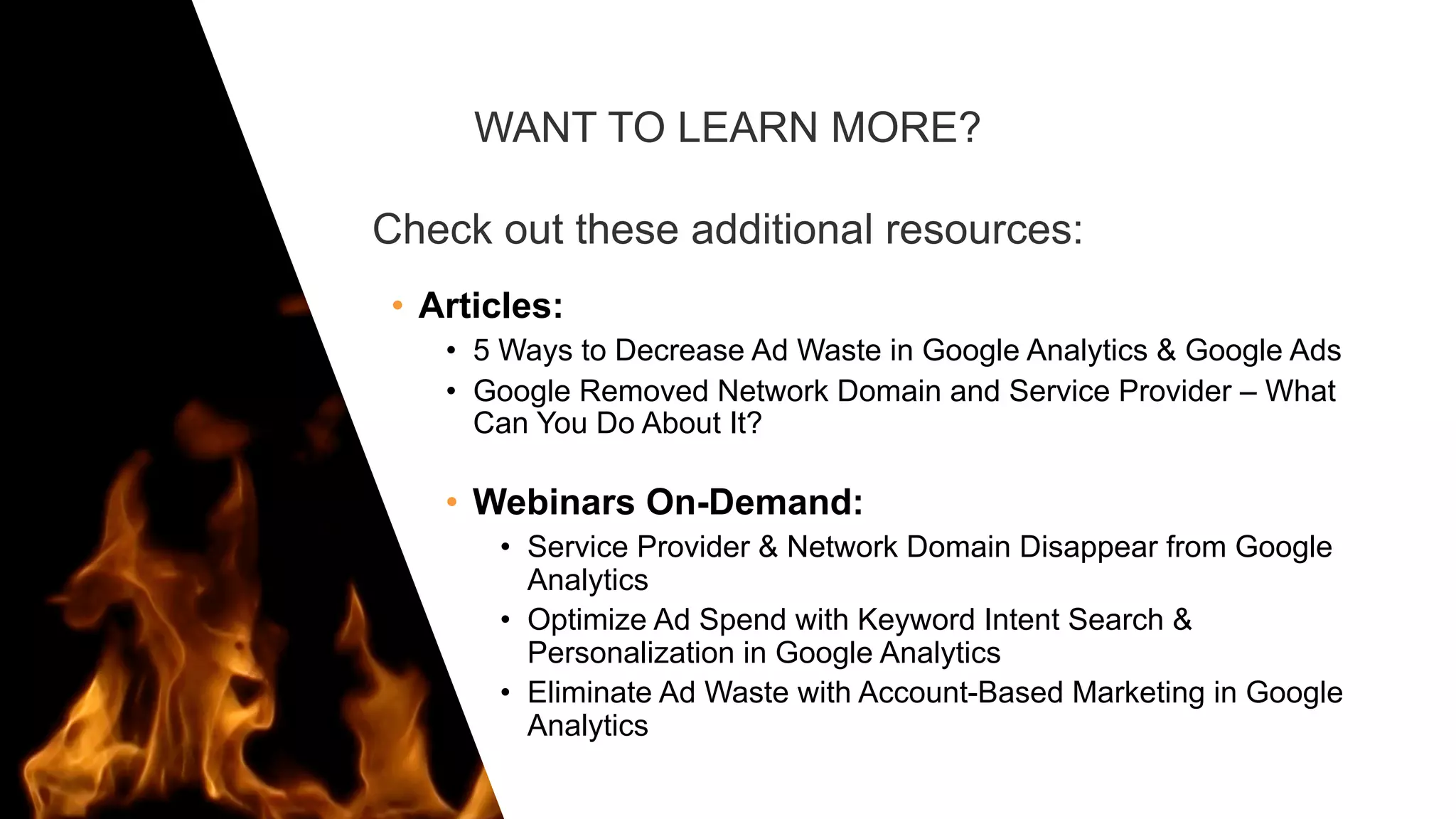 WANT TO LEARN MORE?
Check out these additional resources:
• Articles:
• 5 Ways to Decrease Ad Waste in Google Analytics & Google Ads
• Google Removed Network Domain and Service Provider – What
Can You Do About It?
• Webinars On-Demand:
• Service Provider & Network Domain Disappear from Google
Analytics
• Optimize Ad Spend with Keyword Intent Search &
Personalization in Google Analytics
• Eliminate Ad Waste with Account-Based Marketing in Google
Analytics
 