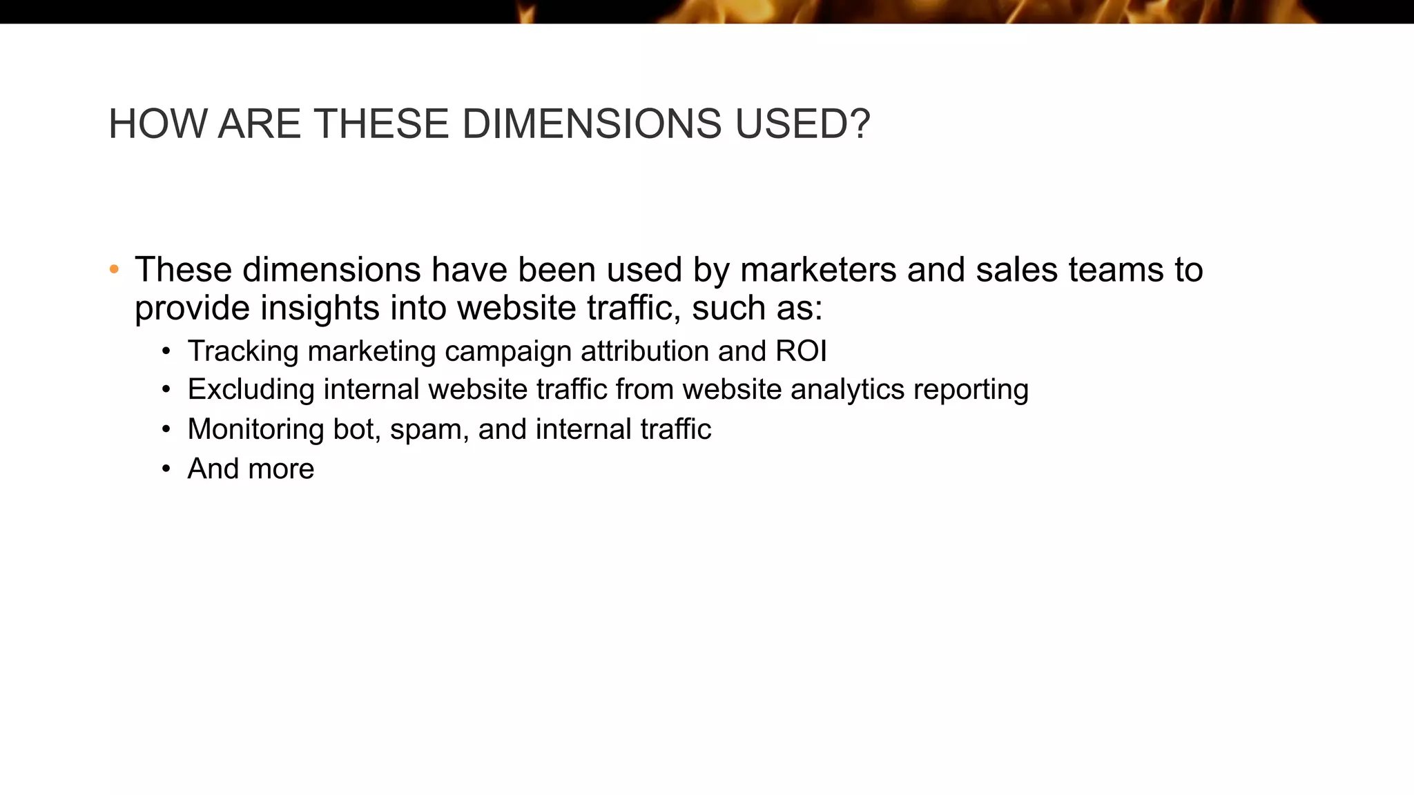 HOW ARE THESE DIMENSIONS USED?
• These dimensions have been used by marketers and sales teams to
provide insights into website traffic, such as:
• Tracking marketing campaign attribution and ROI
• Excluding internal website traffic from website analytics reporting
• Monitoring bot, spam, and internal traffic
• And more
 