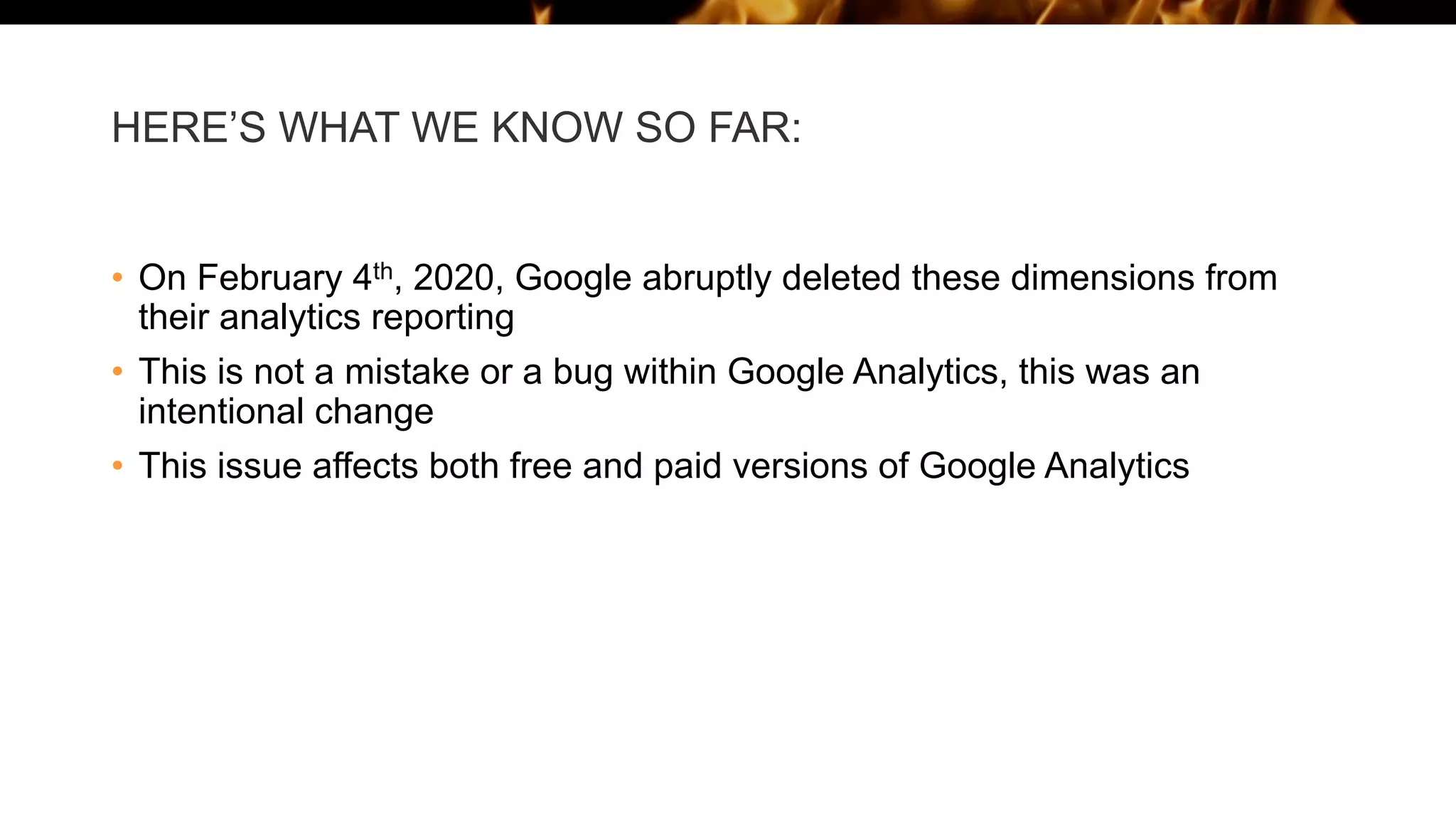 HERE’S WHAT WE KNOW SO FAR:
• On February 4th, 2020, Google abruptly deleted these dimensions from
their analytics reporting
• This is not a mistake or a bug within Google Analytics, this was an
intentional change
• This issue affects both free and paid versions of Google Analytics
 