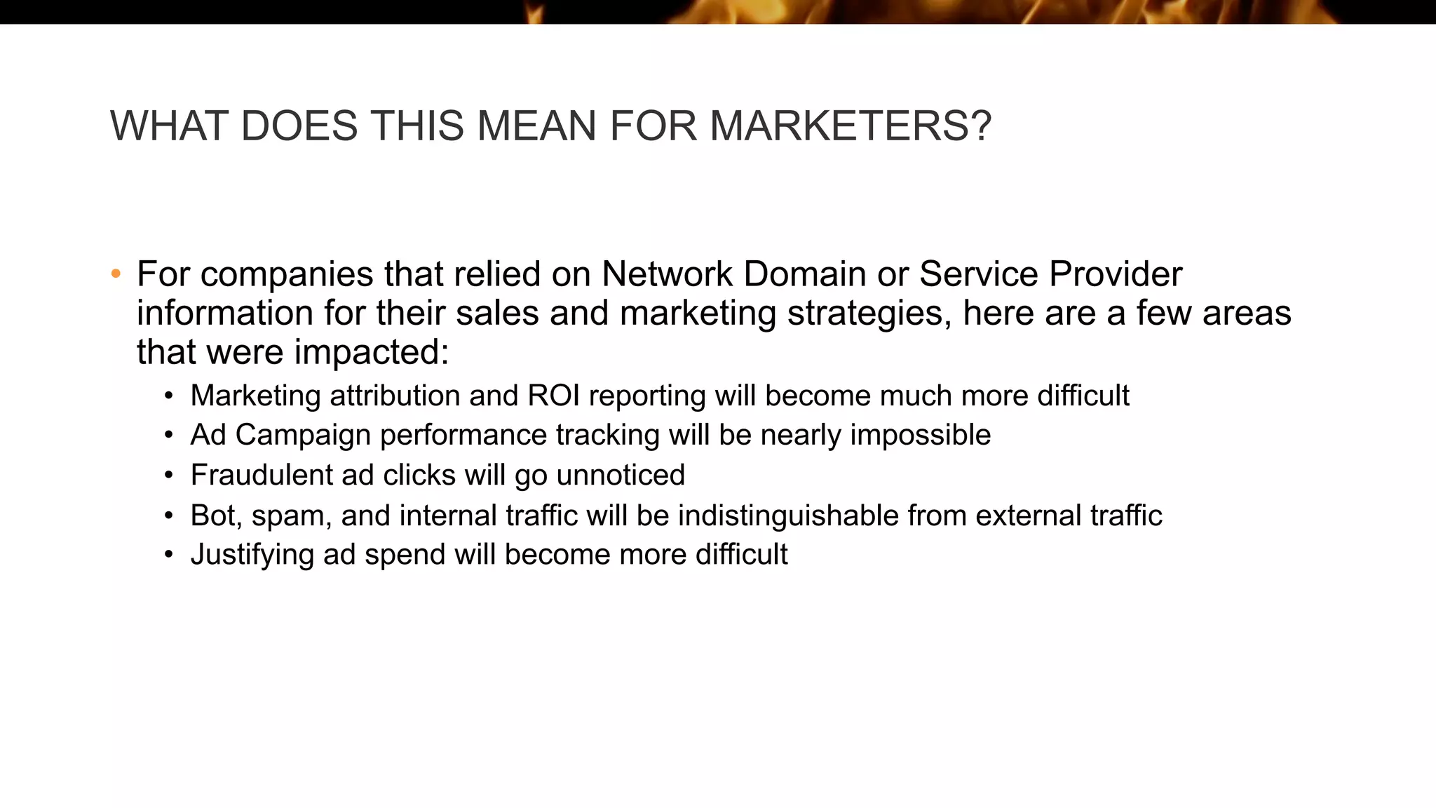 WHAT DOES THIS MEAN FOR MARKETERS?
• For companies that relied on Network Domain or Service Provider
information for their sales and marketing strategies, here are a few areas
that were impacted:
• Marketing attribution and ROI reporting will become much more difficult
• Ad Campaign performance tracking will be nearly impossible
• Fraudulent ad clicks will go unnoticed
• Bot, spam, and internal traffic will be indistinguishable from external traffic
• Justifying ad spend will become more difficult
 