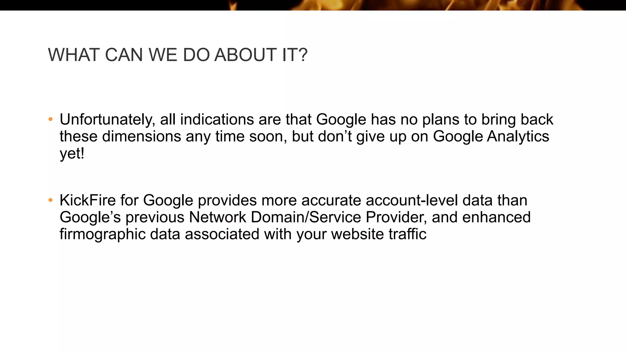 WHAT CAN WE DO ABOUT IT?
• Unfortunately, all indications are that Google has no plans to bring back
these dimensions any time soon, but don’t give up on Google Analytics
yet!
• KickFire for Google provides more accurate account-level data than
Google’s previous Network Domain/Service Provider, and enhanced
firmographic data associated with your website traffic
 