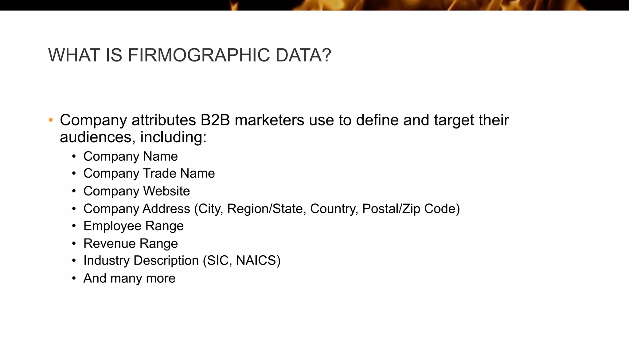 WHAT IS FIRMOGRAPHIC DATA?
• Company attributes B2B marketers use to define and target their
audiences, including:
• Company Name
• Company Trade Name
• Company Website
• Company Address (City, Region/State, Country, Postal/Zip Code)
• Employee Range
• Revenue Range
• Industry Description (SIC, NAICS)
• And many more
 