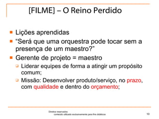 [FILME] – O Reino Perdido Lições aprendidas “ Será que uma orquestra pode tocar sem a presença de um maestro?” Gerente de projeto = maestro Liderar equipes de forma a atingir um propósito comum; Missão: Desenvolver produto/serviço, no  prazo , com  qualidade  e dentro do  orçamento ; Direitos reservados  conteúdo utilizado exclusivamente para fins didáticos 