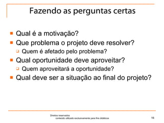 Fazendo as perguntas certas Qual é a motivação? Que problema o projeto deve resolver? Quem é afetado pelo problema? Qual oportunidade deve aproveitar? Quem aproveitará a oportunidade? Qual deve ser a situação ao final do projeto? Direitos reservados  conteúdo utilizado exclusivamente para fins didáticos 