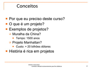 Conceitos Por que eu preciso deste curso? O que é um projeto? Exemplos de projetos? Muralha da China? Tempo: 1500 anos Projeto Manhattan? Custo: + 20 bilhões dólares História é rica em projetos Direitos reservados  conteúdo utilizado exclusivamente para fins didáticos 
