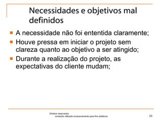 Necessidades e objetivos mal definidos A necessidade não foi ententida claramente; Houve pressa em iniciar o projeto sem clareza quanto ao objetivo a ser atingido; Durante a realização do projeto, as expectativas do cliente mudam; Direitos reservados  conteúdo utilizado exclusivamente para fins didáticos 