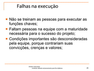 Falhas na execução Não se treinam as pessoas para executar as funções chaves; Faltam pessoas na equipe com a maturidade necessária para o sucesso do projeto; Condições importantes são desconsideradas pela equipe, porque contrariam suas convicções, crenças e valores; Direitos reservados  conteúdo utilizado exclusivamente para fins didáticos 