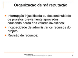 Organização de má reputação Interrupção injustificada ou descontinuidade de projetos previamente aprovados, causando perda dos valores investidos; Incapacidade de administrar os recursos do projeto; Revisão de recursos; Direitos reservados  conteúdo utilizado exclusivamente para fins didáticos 