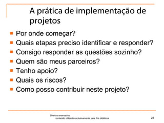 A prática de implementação de projetos Por onde começar? Quais etapas preciso identificar e responder? Consigo responder as questões sozinho? Quem são meus parceiros? Tenho apoio? Quais os riscos? Como posso contribuir neste projeto? Direitos reservados  conteúdo utilizado exclusivamente para fins didáticos 