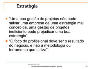 Estratégia “ Uma boa gestão de projetos não pode salvar uma empresa de uma estratégia mal concebida, uma gestão de projetos ineficiente pode prejudicar uma boa estratégia” “ O foco do profissional deve ser o resultado do negócio, e não a metodologia ou ferramenta que utiliza”. Direitos reservados  conteúdo utilizado exclusivamente para fins didáticos 