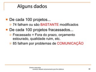 Alguns dados De cada 100 projetos... 74 falham ou são  BASTANTE  modificados De cada 100 projetos fracassados... Fracassado = Fora do prazo, orçamento estourado, qualidade ruim, etc. 85 falham por problemas de  COMUNICAÇÃO Direitos reservados  conteúdo utilizado exclusivamente para fins didáticos 
