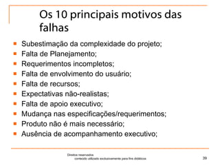 Os 10 principais motivos das falhas Subestimação da complexidade do projeto; Falta de Planejamento; Requerimentos incompletos; Falta de envolvimento do usuário; Falta de recursos; Expectativas não-realistas; Falta de apoio executivo; Mudança nas especificações/requerimentos; Produto não é mais necessário; Ausência de acompanhamento executivo; Direitos reservados  conteúdo utilizado exclusivamente para fins didáticos 