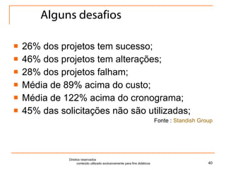 Alguns desafios 26% dos projetos tem sucesso; 46% dos projetos tem alterações; 28% dos projetos falham; Média de 89% acima do custo; Média de 122% acima do cronograma; 45% das solicitações não são utilizadas; Fonte :  Standish Group Direitos reservados  conteúdo utilizado exclusivamente para fins didáticos 