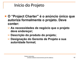 Início do Projeto O “Project Charter” é o anúncio único que autoriza formalmente o projeto. Deve conter: As necessidades de negócio que o projeto deve endereçar; Descrição do produto do projeto; Designação do Gerente de Projeto e sua autoridade formal; Direitos reservados  conteúdo utilizado exclusivamente para fins didáticos 