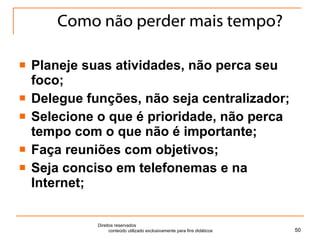 Como não perder mais tempo? Planeje suas atividades, não perca seu foco; Delegue funções, não seja centralizador; Selecione o que é prioridade, não perca tempo com o que não é importante; Faça reuniões com objetivos; Seja conciso em telefonemas e na Internet; Direitos reservados  conteúdo utilizado exclusivamente para fins didáticos 