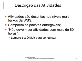 Descrição das Atividades Atividades são descritas nos níveis mais baixos da WBS; Compõem os pacotes entregáveis; “ Não devem ser atividades com mais de 80 horas”; Lembre-se: Dividir para conquistar Direitos reservados  conteúdo utilizado exclusivamente para fins didáticos 