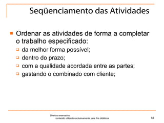 Seqüenciamento das Atividades Ordenar as atividades de forma a completar o trabalho especificado: da melhor forma possível; dentro do prazo; com a qualidade acordada entre as partes; gastando o combinado com cliente; Direitos reservados  conteúdo utilizado exclusivamente para fins didáticos 