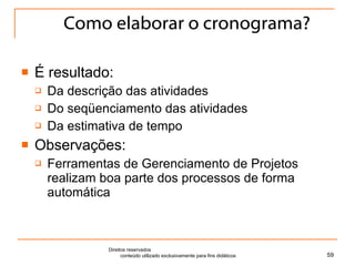 Como elaborar o cronograma? É resultado: Da descrição das atividades Do seqüenciamento das atividades Da estimativa de tempo Observações: Ferramentas de Gerenciamento de Projetos realizam boa parte dos processos de forma automática Direitos reservados  conteúdo utilizado exclusivamente para fins didáticos 