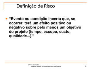 Definição de Risco “ Evento ou condição incerta que, se ocorrer, terá um efeito positivo ou negativo sobre pelo menos um objetivo do projeto (tempo, escopo, custo, qualidade...).” Direitos reservados  conteúdo utilizado exclusivamente para fins didáticos 