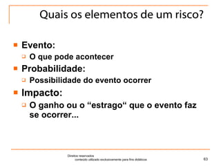 Quais os elementos de um risco? Evento:  O que pode acontecer Probabilidade:  Possibilidade do evento ocorrer Impacto:  O ganho ou o “estrago“ que o evento faz se ocorrer... Direitos reservados  conteúdo utilizado exclusivamente para fins didáticos 