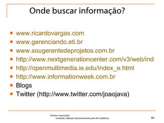 Onde buscar informação? www.ricardovargas.com www.gerenciando.eti.br www.sougerentedeprojetos.com.br http://www.nextgenerationcenter.com/v3/web/index.php http://openmultimedia.ie.edu/index_e.html http://www.informationweek.com.br Blogs Twitter (http://www.twitter.com/joaojava) Direitos reservados  conteúdo utilizado exclusivamente para fins didáticos 