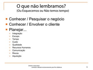 O que não lembramos? (Ou Esquecemos ou Não temos tempo) Conhecer / Pesquisar o negócio Conhecer / Envolver o cliente Planejar... Integração Escopo Tempo Custo Qualidade Recursos Humanos Comunicação Riscos Aquisição Direitos reservados  conteúdo utilizado exclusivamente para fins didáticos 