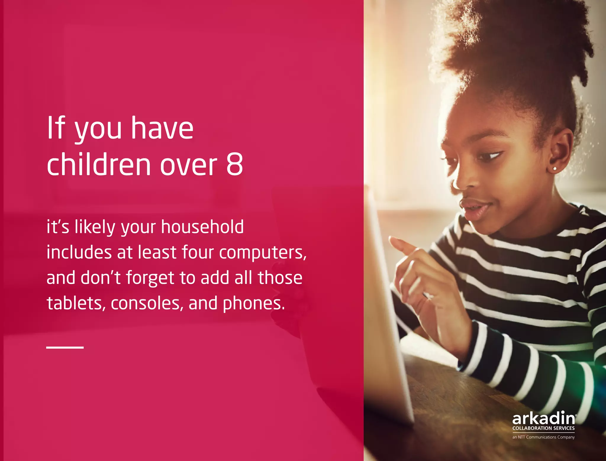 If you have
children over 8
it’s likely your household
includes at least four computers,
and don’t forget to add all those
tablets, consoles, and phones.
 