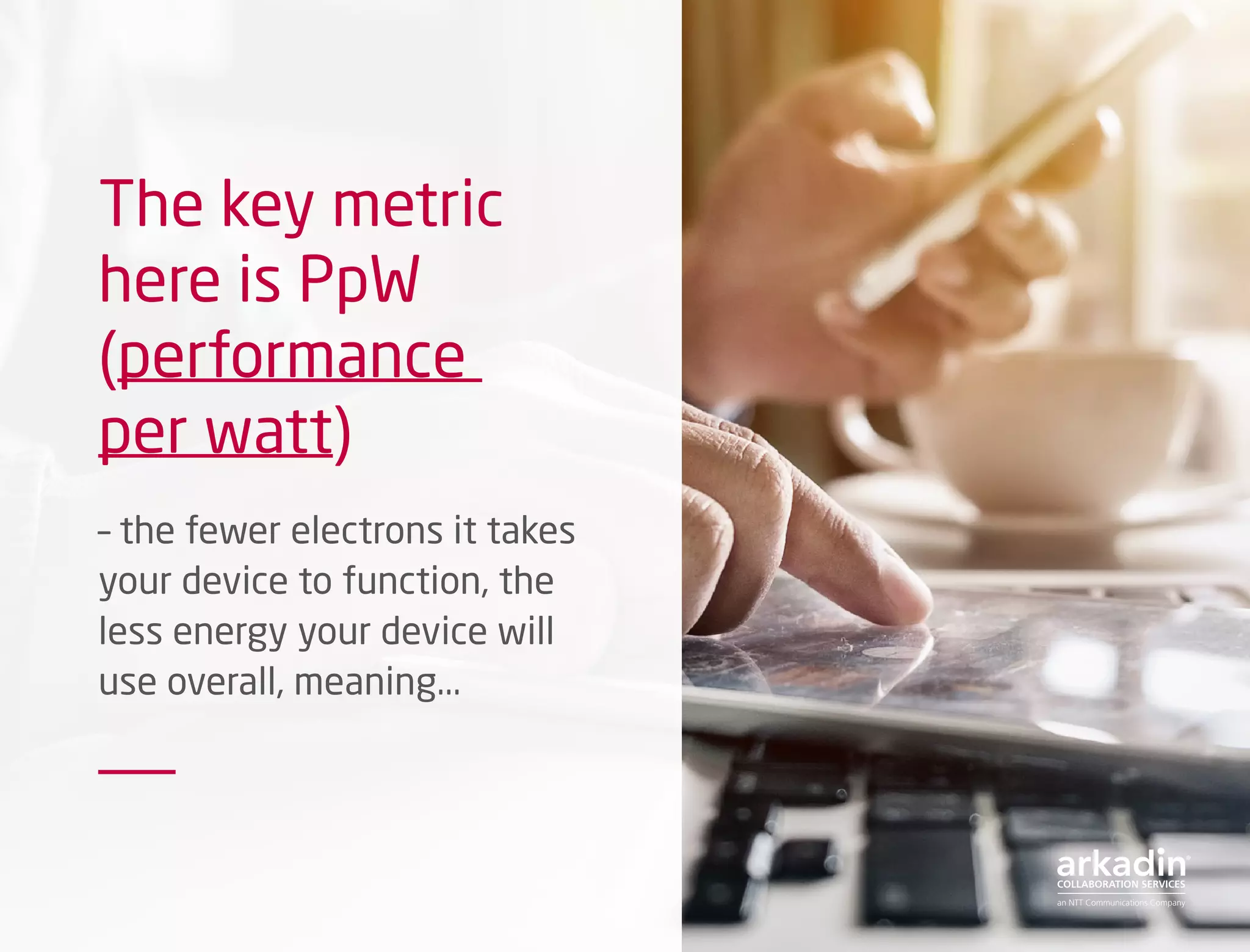 The key metric
here is PpW
(performance
per watt)
– the fewer electrons it takes
your device to function, the
less energy your device will
use overall, meaning...
 