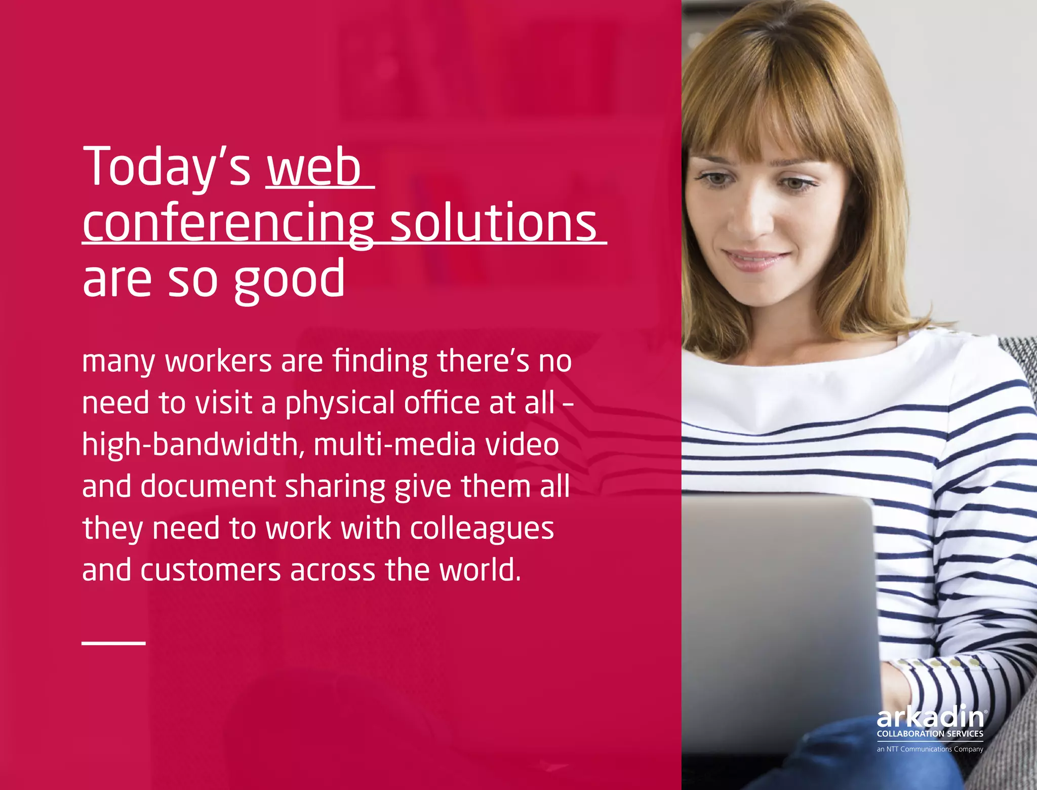Today’s web
conferencing solutions
are so good
many workers are finding there’s no
need to visit a physical office at all –
high-bandwidth, multi-media video
and document sharing give them all
they need to work with colleagues
and customers across the world.
 