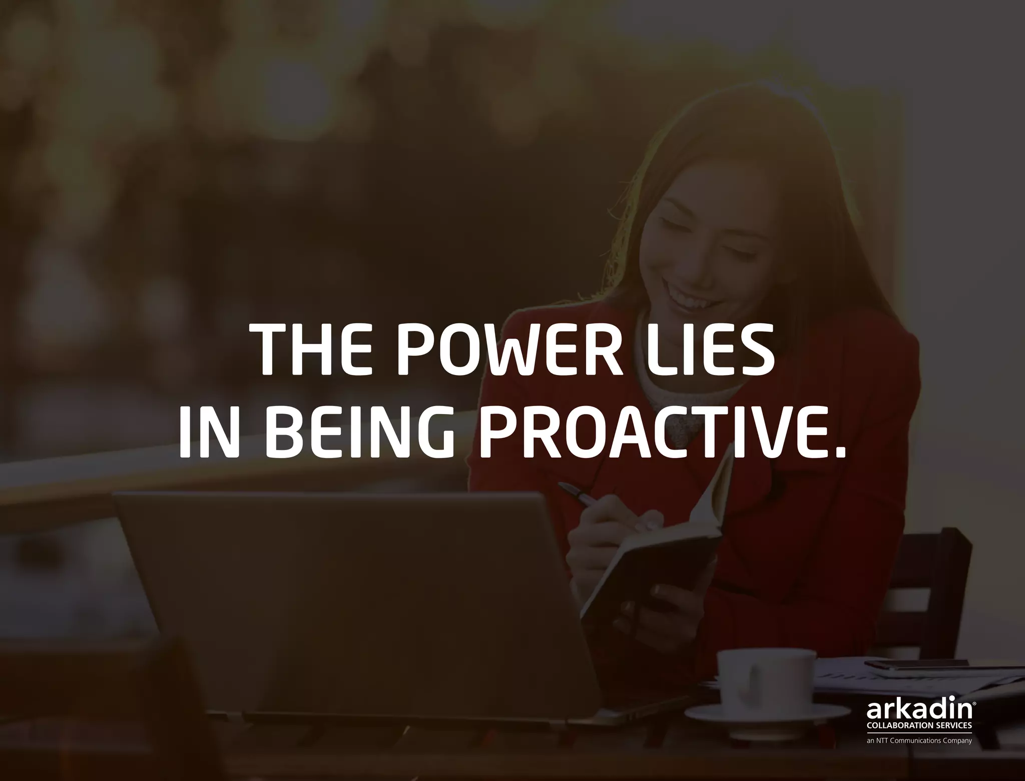 THE POWER LIES
IN BEING PROACTIVE.
 