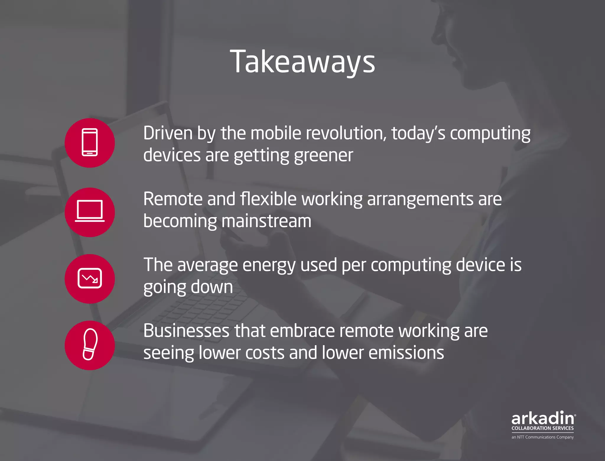 Takeaways
Driven by the mobile revolution, today’s computing
devices are getting greener
Remote and flexible working arrangements are
becoming mainstream
The average energy used per computing device is
going down
Businesses that embrace remote working are
seeing lower costs and lower emissions
 