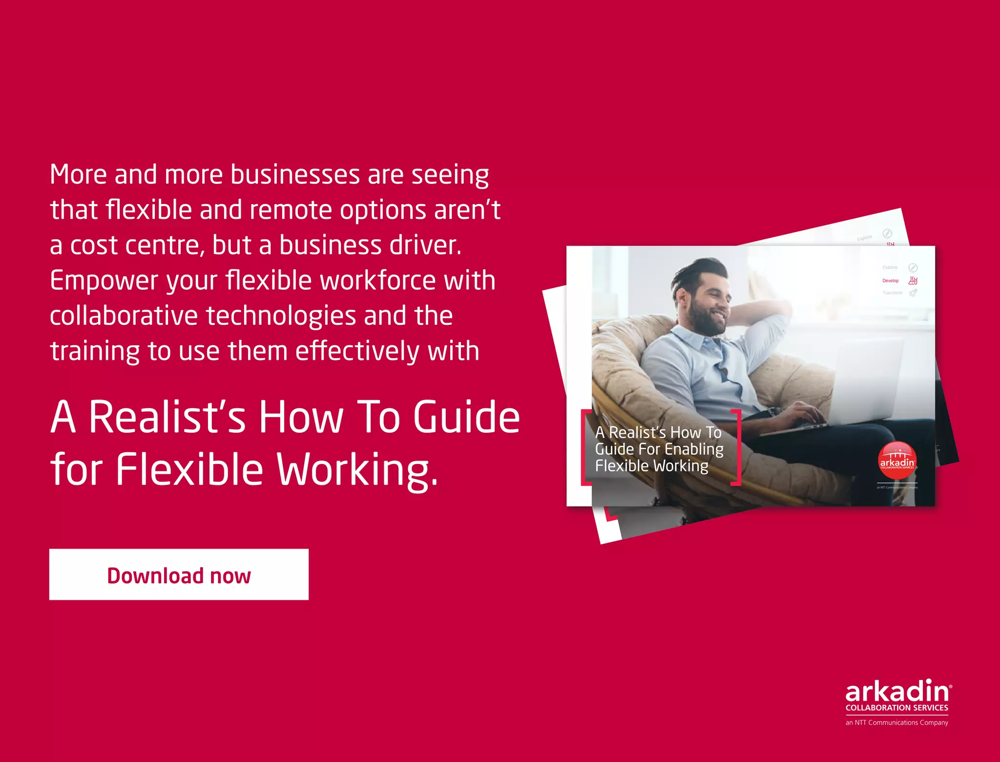 More and more businesses are seeing
that flexible and remote options aren’t
a cost centre, but a business driver.
Empower your flexible workforce with
collaborative technologies and the
training to use them effectively with
A Realist’s How To Guide
for Flexible Working.
Download now
A Realist’s How To
Guide For Enabling
Flexible Working
Explore
Develop
Transform
A Realist’s How To
Guide For Enabling
Flexible Working
Explore
Develop
Transform
 