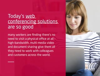 Today’s web
conferencing solutions
are so good
many workers are finding there’s no
need to visit a physical office at all –
high-bandwidth, multi-media video
and document sharing give them all
they need to work with colleagues
and customers across the world.
 