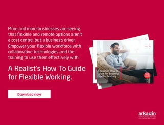 More and more businesses are seeing
that flexible and remote options aren’t
a cost centre, but a business driver.
Empower your flexible workforce with
collaborative technologies and the
training to use them effectively with
A Realist’s How To Guide
for Flexible Working.
Download now
A Realist’s How To
Guide For Enabling
Flexible Working
Explore
Develop
Transform
A Realist’s How To
Guide For Enabling
Flexible Working
Explore
Develop
Transform
 