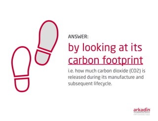 ANSWER:
by looking at its
carbon footprint
i.e. how much carbon dioxide (CO2) is
released during its manufacture and
subsequent lifecycle.
 
