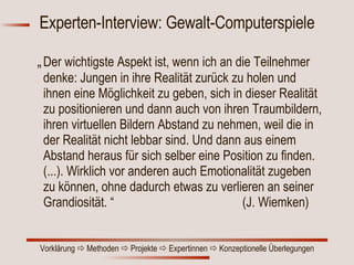 Experten-Interview: Gewalt-Computerspiele „ Der wichtigste Aspekt ist, wenn ich an die Teilnehmer denke: Jungen in ihre Realität zurück zu holen und ihnen eine Möglichkeit zu geben, sich in dieser Realität zu positionieren und dann auch von ihren Traumbildern, ihren virtuellen Bildern Abstand zu nehmen, weil die in der Realität nicht lebbar sind. Und dann aus einem Abstand heraus für sich selber eine Position zu finden. (...). Wirklich vor anderen auch Emotionalität zugeben zu können, ohne dadurch etwas zu verlieren an seiner Grandiosität. “  (J. Wiemken) 