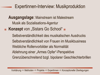 Expertinnen-Interview: Musikproduktion Ausgangslage :  Mainstream ist Malestream Musik als Sozialisations-Agentur Konzept  von   „Sistars Go School“ Selbstverständlichkeit des musikalischen Ausdrucks Selbstverständlichkeit von Frauen im Musikbusiness Weibliche Rollenvorbilder als Normalität Ablehnung einer „Armes Opfer“-Perspektive Grenzüberschreitend bzgl. bipolarer Geschlechterbrillen 