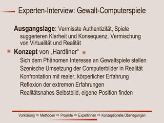 Experten-Interview: Gewalt-Computerspiele Ausgangslage :  Vermisste Authentizität, Spiele suggerieren Klarheit und Konsequenz,   Vermischung von Virtualität und Realität Konzept  von   „Hardliner“ Sich dem Phänomen Interesse an Gewaltspiele stellen Szenische  Umsetzung der Computerbilder in Realität Konfrontation mit realer, körperlicher Erfahrung  Reflexion der extremen Erfahrungen Realitätsnahes Selbstbild, eigene Position finden 