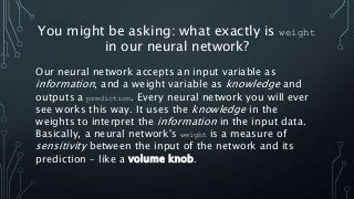 You might be asking: what exactly is weight
in our neural network?
Our neural network accepts an input variable as
informa...