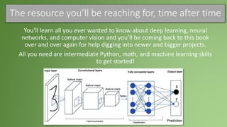 The resource you’ll be reaching for, time after time
You’ll learn all you ever wanted to know about deep learning, neural
networks, and computer vision and you’ll be coming back to this book
over and over again for help digging into newer and bigger projects.
All you need are intermediate Python, math, and machine learning skills
to get started!