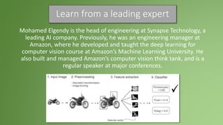 Learn from a leading expert
Mohamed Elgendy is the head of engineering at Synapse Technology, a
leading AI company. Previously, he was an engineering manager at
Amazon, where he developed and taught the deep learning for
computer vision course at Amazon’s Machine Learning University. He
also built and managed Amazon’s computer vision think tank, and is a
regular speaker at major conferences.