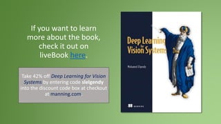 If you want to learn
more about the book,
check it out on
liveBook here.
Take 42% off Deep Learning for Vision
Systems by entering code slelgendy
into the discount code box at checkout
at manning.com.