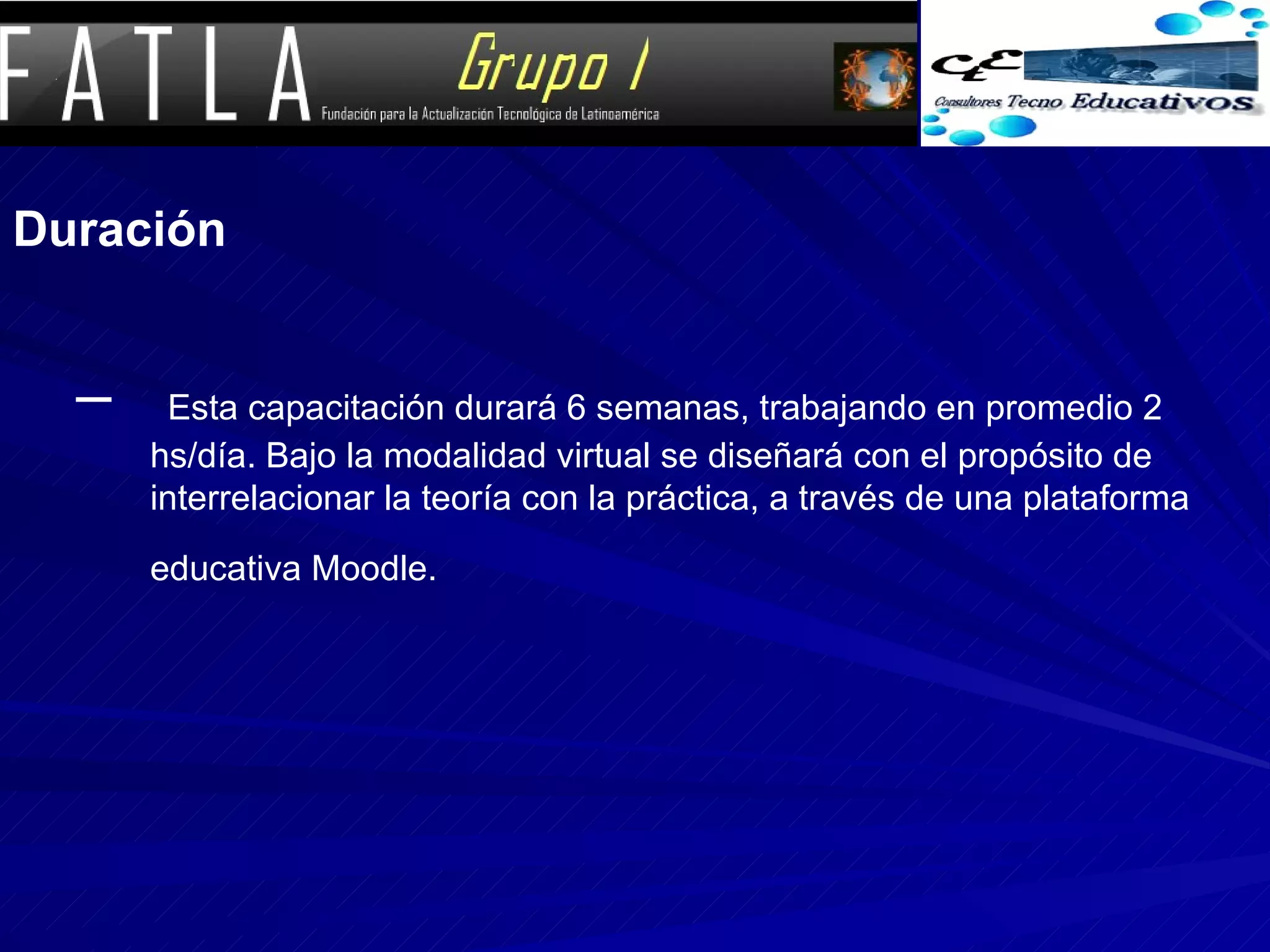 Duración Esta capacitación durará 6 semanas, trabajando en promedio 2 hs/día. Bajo la modalidad virtual se diseñará con el propósito de interrelacionar la teoría con la práctica, a través de una plataforma educativa Moodle.   