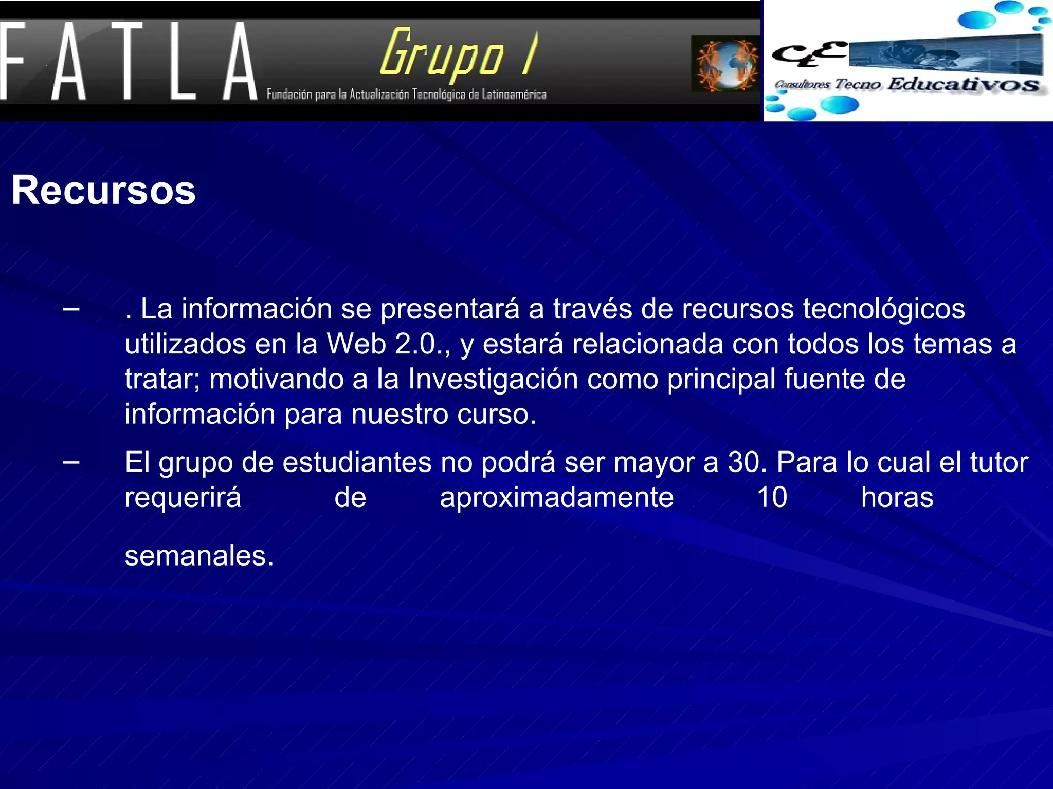 Recursos . La información se presentará a través de recursos tecnológicos utilizados en la Web 2.0., y estará relacionada con todos los temas a tratar; motivando a la Investigación como principal fuente de información para nuestro curso. El grupo de estudiantes no podrá ser mayor a 30. Para lo cual el tutor requerirá  de  aproximadamente  10  horas  semanales.   